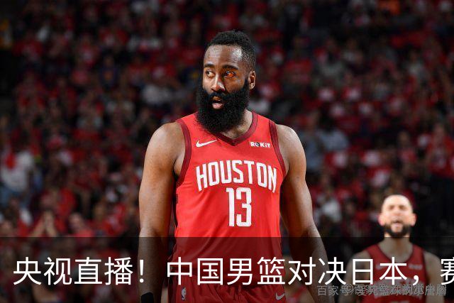 央视直播！中国男篮对决日本，赛前传来三大利好，赢球进入决赛指日可待